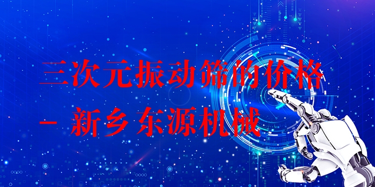 三次元振動篩的價格 - 新鄉(xiāng)東源機械