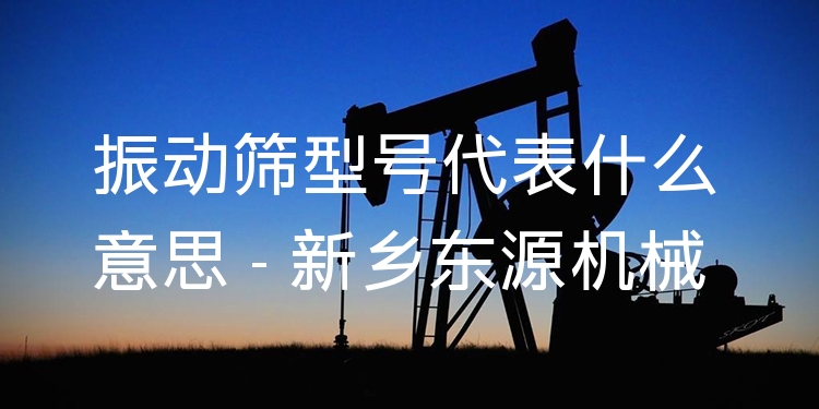 振動(dòng)篩型號(hào)代表什么意思 - 新鄉(xiāng)東源機(jī)械