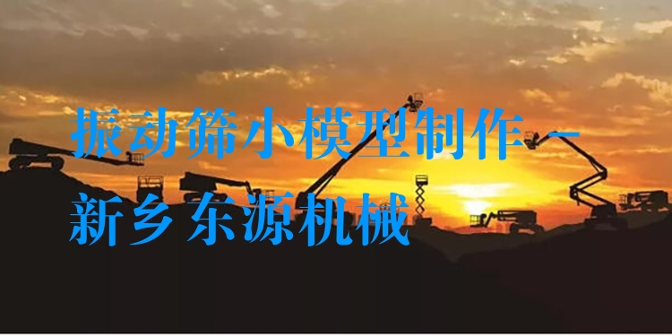 振動篩小模型制作 - 新鄉(xiāng)東源機(jī)械