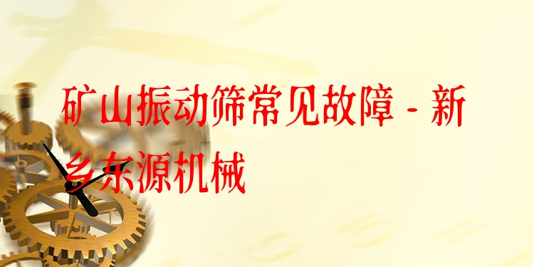 礦山振動篩常見故障 - 新鄉(xiāng)東源機械