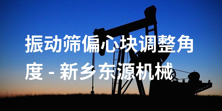 振動篩偏心塊調(diào)整角度 - 新鄉(xiāng)東源機(jī)械