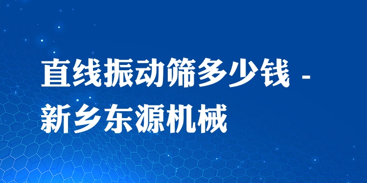 直線振動篩多少錢 - 新鄉(xiāng)東源機(jī)械