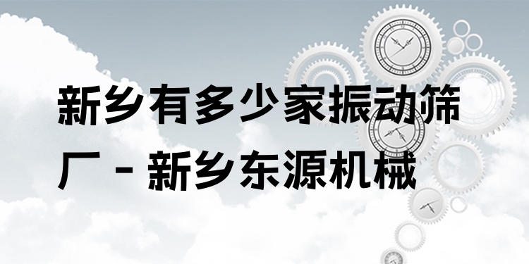 新鄉(xiāng)有多少家振動(dòng)篩廠 - 新鄉(xiāng)東源機(jī)械
