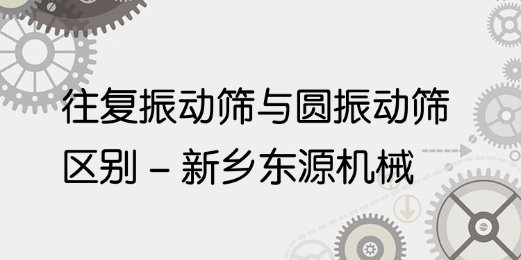 往復(fù)振動(dòng)篩與圓振動(dòng)篩區(qū)別 - 新鄉(xiāng)東源機(jī)械