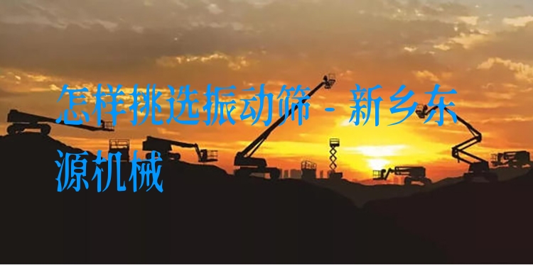 怎樣挑選振動(dòng)篩 - 新鄉(xiāng)東源機(jī)械