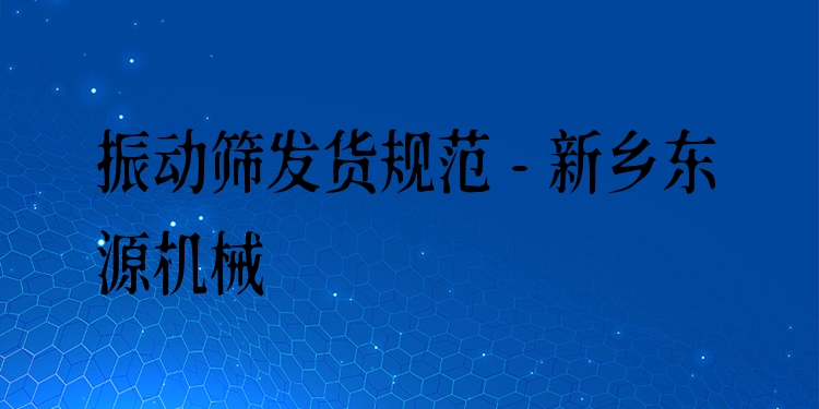 振動(dòng)篩發(fā)貨規(guī)范 - 新鄉(xiāng)東源機(jī)械