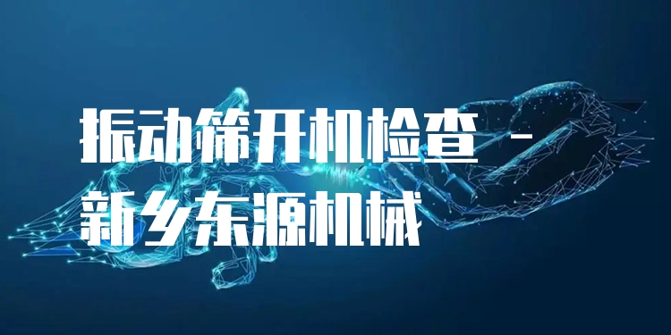 振動篩開機(jī)檢查 - 新鄉(xiāng)東源機(jī)械