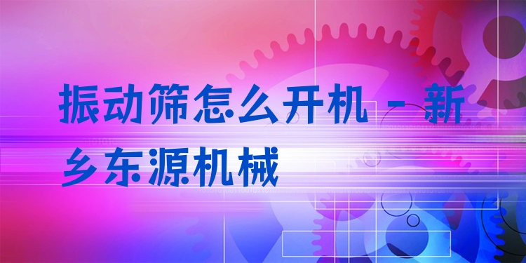 振動篩怎么開機 - 新鄉(xiāng)東源機械