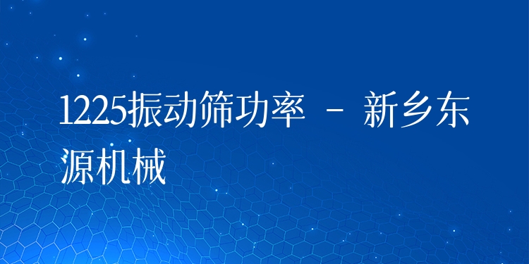 1225振動(dòng)篩功率 - 新鄉(xiāng)東源機(jī)械