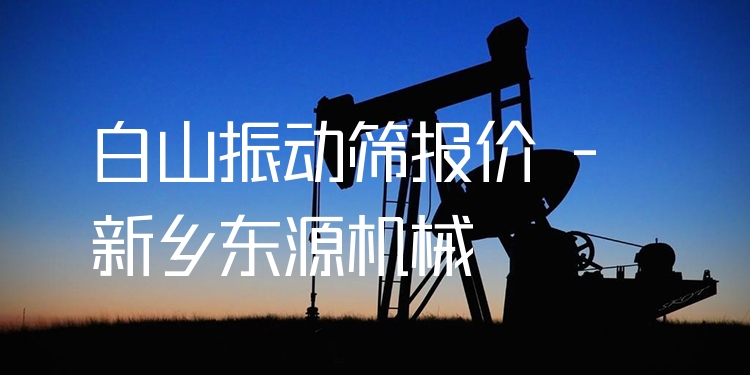 白山振動(dòng)篩報(bào)價(jià) - 新鄉(xiāng)東源機(jī)械