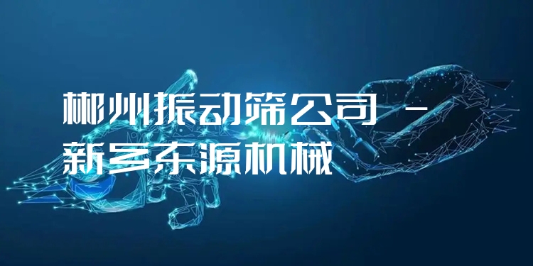 郴州振動篩公司 - 新鄉(xiāng)東源機械