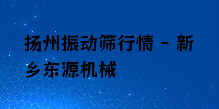 揚州振動篩行情 - 新鄉(xiāng)東源機械