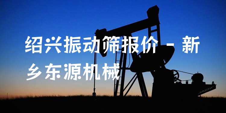 紹興振動(dòng)篩報(bào)價(jià) - 新鄉(xiāng)東源機(jī)械