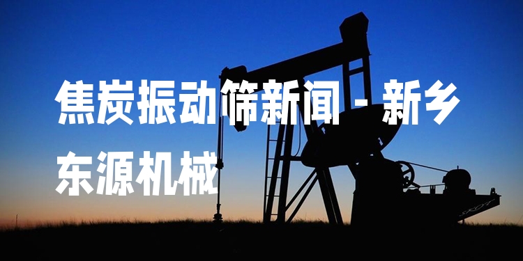 焦炭振動(dòng)篩新聞 - 新鄉(xiāng)東源機(jī)械