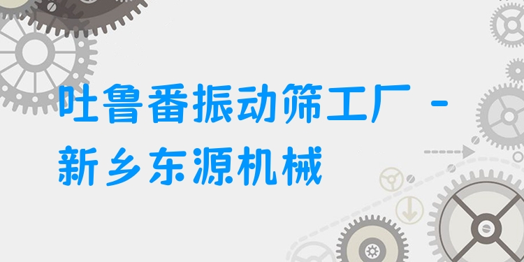 吐魯番振動篩工廠 - 新鄉(xiāng)東源機械
