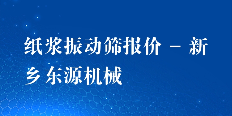 紙漿振動篩報價 - 新鄉(xiāng)東源機械