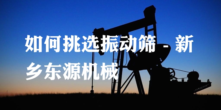 如何挑選振動(dòng)篩 - 新鄉(xiāng)東源機(jī)械