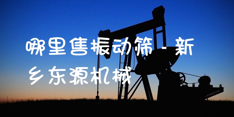 哪里售振動篩 - 新鄉(xiāng)東源機械