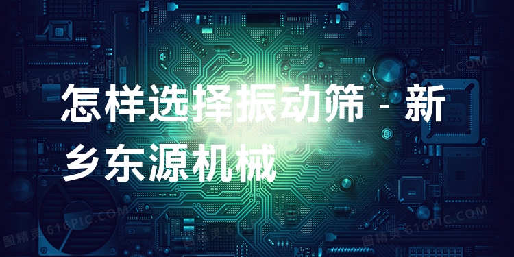 怎樣選擇振動篩 - 新鄉(xiāng)東源機械
