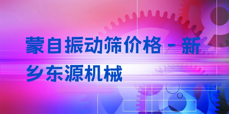 蒙自振動篩價格 - 新鄉(xiāng)東源機械