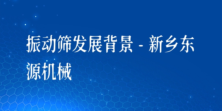 振動篩發(fā)展背景 - 新鄉(xiāng)東源機械
