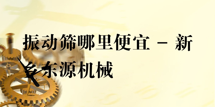 振動篩哪里便宜 - 新鄉(xiāng)東源機械