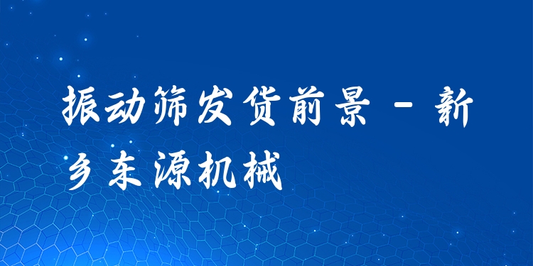 振動篩發(fā)貨前景 - 新鄉(xiāng)東源機(jī)械