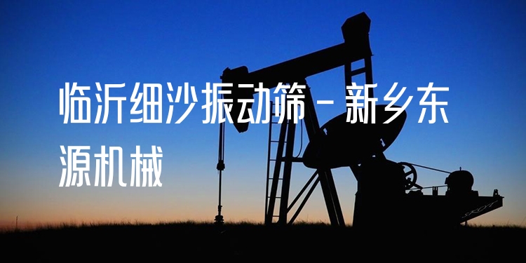 臨沂細沙振動篩 - 新鄉(xiāng)東源機械