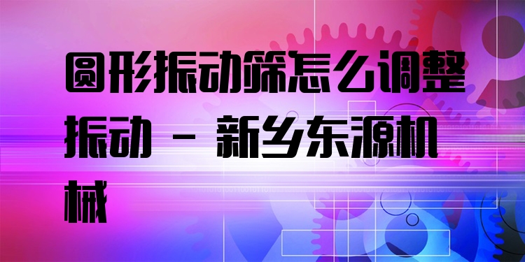 圓形振動篩怎么調(diào)整振動 - 新鄉(xiāng)東源機械
