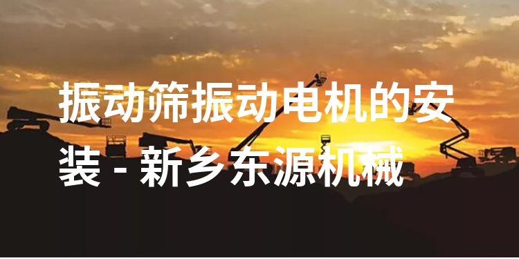 振動篩振動電機的安裝 - 新鄉(xiāng)東源機械