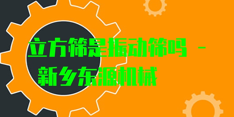 立方篩是振動(dòng)篩嗎 - 新鄉(xiāng)東源機(jī)械