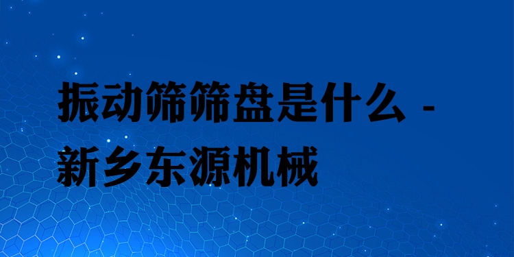 振動(dòng)篩篩盤(pán)是什么 - 新鄉(xiāng)東源機(jī)械