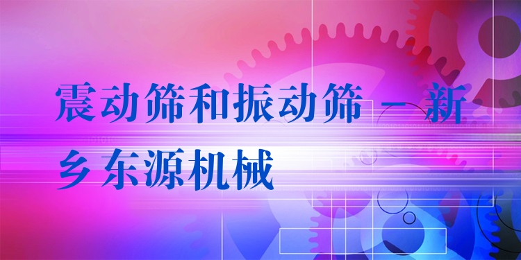 震動(dòng)篩和振動(dòng)篩 - 新鄉(xiāng)東源機(jī)械