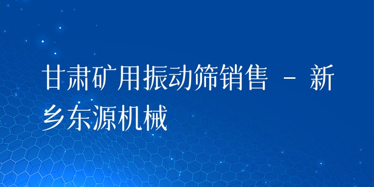 甘肅礦用振動篩銷售 - 新鄉(xiāng)東源機械