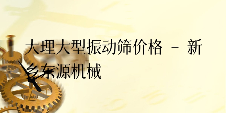 大理大型振動篩價格 - 新鄉(xiāng)東源機械