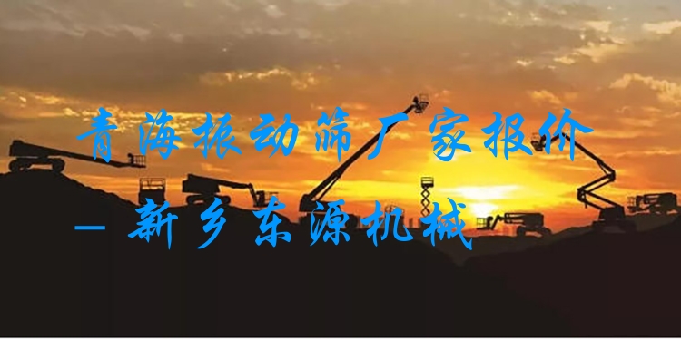青海振動(dòng)篩廠家報(bào)價(jià) - 新鄉(xiāng)東源機(jī)械