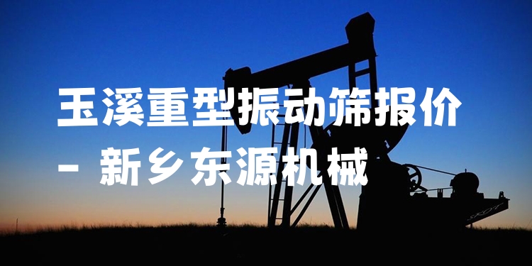 玉溪重型振動篩報價 - 新鄉(xiāng)東源機(jī)械