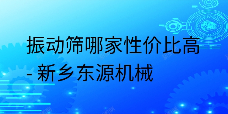 振動篩哪家性價比高 - 新鄉(xiāng)東源機(jī)械