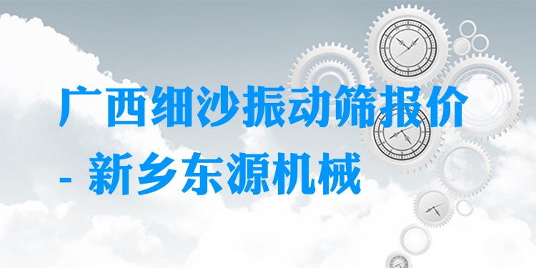 廣西細(xì)沙振動篩報價 - 新鄉(xiāng)東源機(jī)械