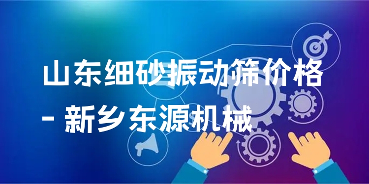 山東細砂振動篩價格 - 新鄉(xiāng)東源機械