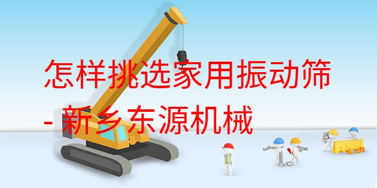 怎樣挑選家用振動篩 - 新鄉(xiāng)東源機械