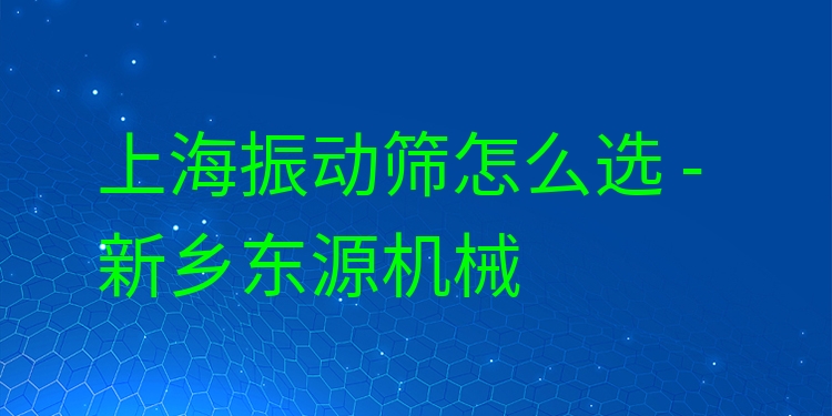 上海振動(dòng)篩怎么選 - 新鄉(xiāng)東源機(jī)械