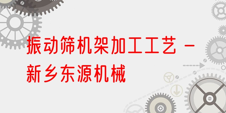 振動(dòng)篩機(jī)架加工工藝 - 新鄉(xiāng)東源機(jī)械