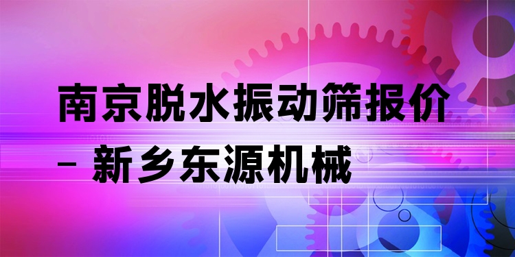 南京脫水振動(dòng)篩報(bào)價(jià) - 新鄉(xiāng)東源機(jī)械
