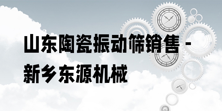山東陶瓷振動篩銷售 - 新鄉(xiāng)東源機械
