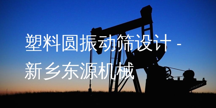 塑料圓振動篩設(shè)計 - 新鄉(xiāng)東源機(jī)械