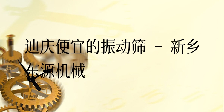 迪慶便宜的振動篩 - 新鄉(xiāng)東源機械
