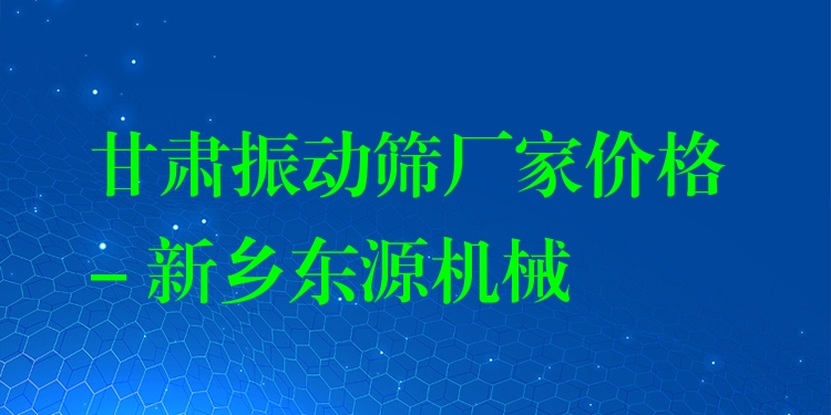 甘肅振動(dòng)篩廠家價(jià)格 - 新鄉(xiāng)東源機(jī)械