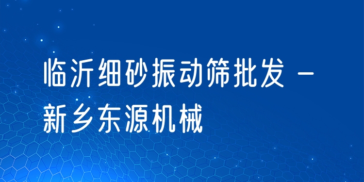 臨沂細砂振動篩批發(fā) - 新鄉(xiāng)東源機械