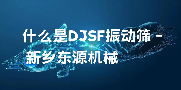 什么是DJSF振動篩 - 新鄉(xiāng)東源機械